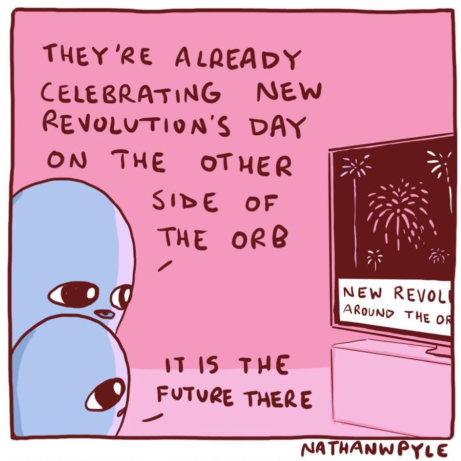 Nathan W Pyle Strange Worlds cartoon of two aliens talking looking at firework on TV
A1 THEY'RE ALREADY CELEBRATING NEW REVOLUTION'S DAY ON THE OTHER SIDE THE ORB
A2 IT IS THE FUTURE THERE
